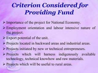 Criterion Considered for
Providing Fund
 Importance of the project for National Economy.
 Employment orientation and labour intensive nature of
the project.
 Export potential of the unit.
 Projects located in backward areas and industrial areas.
 Projects initiated by new or technical entrepreneurs.
 Projects which will harness indigenously available
technology, technical knowhow and raw materials.
 Projects which will be useful to rural areas.
 