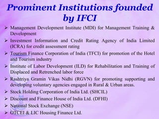 Prominent Institutions founded
by IFCI
 Management Development Institute (MDI) for Management Training &
Development
 Investment Information and Credit Rating Agency of India Limited
(ICRA) for credit assessment rating
 Tourism Finance Corporation of India (TFCI) for promotion of the Hotel
and Tourism industry
 Institute of Labor Development (ILD) for Rehabilitation and Training of
Displaced and Retrenched labor force
 Rashtriya Gramin Vikas Nidhi (RGVN) for promoting supporting and
developing voluntary agencies engaged in Rural & Urban areas.
 Stock Holding Corporation of India Ltd. (SHCIL)
 Discount and Finance House of India Ltd. (DFHI)
 National Stock Exchange (NSE)
 OTCEI & LIC Housing Finance Ltd.
 