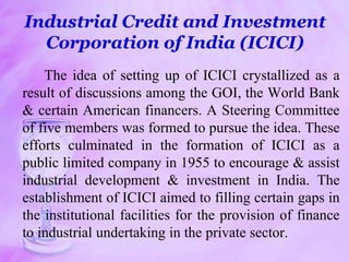 Industrial Credit and Investment
Corporation of India (ICICI)
The idea of setting up of ICICI crystallized as a
result of discussions among the GOI, the World Bank
& certain American financers. A Steering Committee
of five members was formed to pursue the idea. These
efforts culminated in the formation of ICICI as a
public limited company in 1955 to encourage & assist
industrial development & investment in India. The
establishment of ICICI aimed to filling certain gaps in
the institutional facilities for the provision of finance
to industrial undertaking in the private sector.
 