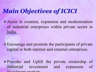 Main Objectives of ICICI
Assist in creation, expansion and modernization
of industrial enterprises within private sector in
India.
Encourage and promote the participants of private
capital in both internal and external enterprises.
Provoke and Uplift the private ownership of
industrial investment and expansion of
 