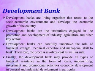 Development Bank
 Development banks are living organism that reacts to the
socio-economic environment and develops the economic
growth of the country
 Development banks are the institutions engaged in the
promotion and development of industry, agriculture and other
key sectors
 Development banks can carefully undertake the role of
financial strength, technical expertise and managerial skill to
bank. Therefore, the process involves cost as well as risk.
 Finally, the development bank may provide all types of
financial assistance in the form of loans, underwriting,
investment and promotional activities economic development
in general and industrial development in particular.
 