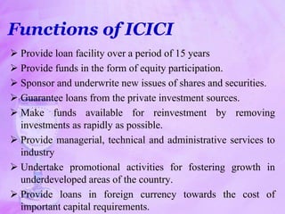 Functions of ICICI
 Provide loan facility over a period of 15 years
 Provide funds in the form of equity participation.
 Sponsor and underwrite new issues of shares and securities.
 Guarantee loans from the private investment sources.
 Make funds available for reinvestment by removing
investments as rapidly as possible.
 Provide managerial, technical and administrative services to
industry
 Undertake promotional activities for fostering growth in
underdeveloped areas of the country.
 Provide loans in foreign currency towards the cost of
important capital requirements.
 