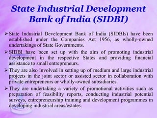 State Industrial Development
Bank of India (SIDBI)
State Industrial Development Bank of India (SIDBIs) have been
established under the Companies Act 1956, as wholly-owned
undertakings of State Governments.
SIDBI have been set up with the aim of promoting industrial
development in the respective States and providing financial
assistance to small entrepreneurs.
They are also involved in setting up of medium and large industrial
projects in the joint sector or assisted sector in collaboration with
private entrepreneurs or wholly-owned subsidiaries.
They are undertaking a variety of promotional activities such as
preparation of feasibility reports, conducting industrial potential
surveys, entrepreneurship training and development programmes in
developing industrial areas/estates.
 