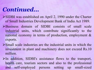 Continued…
SIDBI was established on April 2, 1990 under the Charter
of Small Industries Development Bank of India Act 1989.
Business domain of SIDBI consists of small scale
industrial units, which contribute significantly to the
national economy in terms of production, employment &
exports.
Small scale industries are the industrial units in which the
investment in plant and machinery does not exceed Rs.10
million.
In addition, SIDBI's assistance flows to the transport,
health care, tourism sectors and also to the professional
and self-employed persons setting up small-sized
 