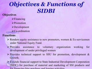 Objectives & Functions of
SIDBI
Objectives
Financing
Promotion
Development
Co-ordination
Functions
 Renders equity assistance to new promoters, women & Ex-servicemen
under National Equity Fund.
 Provides assistance to voluntary organization working for
development of under privileged women
 Provides technical support to SSU for promotion, development &
Growth.
 Extends financial support to State Industrial Development Corporation
(SIDC) for purchase of material and marketing of SSI products and
 
