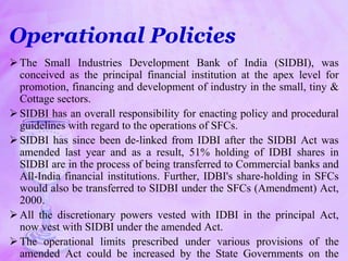 Operational Policies
The Small Industries Development Bank of India (SIDBI), was
conceived as the principal financial institution at the apex level for
promotion, financing and development of industry in the small, tiny &
Cottage sectors.
SIDBI has an overall responsibility for enacting policy and procedural
guidelines with regard to the operations of SFCs.
SIDBI has since been de-linked from IDBI after the SIDBI Act was
amended last year and as a result, 51% holding of IDBI shares in
SIDBI are in the process of being transferred to Commercial banks and
All-India financial institutions. Further, IDBI's share-holding in SFCs
would also be transferred to SIDBI under the SFCs (Amendment) Act,
2000.
All the discretionary powers vested with IDBI in the principal Act,
now vest with SIDBI under the amended Act.
The operational limits prescribed under various provisions of the
amended Act could be increased by the State Governments on the
 