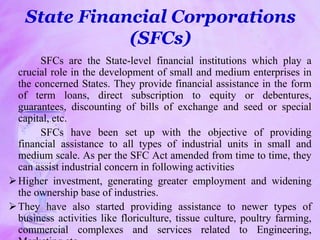 State Financial Corporations
(SFCs)
SFCs are the State-level financial institutions which play a
crucial role in the development of small and medium enterprises in
the concerned States. They provide financial assistance in the form
of term loans, direct subscription to equity or debentures,
guarantees, discounting of bills of exchange and seed or special
capital, etc.
SFCs have been set up with the objective of providing
financial assistance to all types of industrial units in small and
medium scale. As per the SFC Act amended from time to time, they
can assist industrial concern in following activities
Higher investment, generating greater employment and widening
the ownership base of industries.
They have also started providing assistance to newer types of
business activities like floriculture, tissue culture, poultry farming,
commercial complexes and services related to Engineering,
 