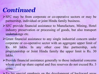 Continued
SFC may be from corporate or co-operative sectors or may be
partnership, individual or joint Hindu family business.
SFC provide financial assistance to Manufacture, Mining, Hotel
industry preservation or processing of goods, but also transport
undertakings etc.
Grant financial assistance to any single industrial concern under
corporate or co-operative sector with an aggregate upper limit of
Rs. 60 lakhs. In any other case like partnership, sole
proprietorship or Joint Hindu family the upper limit is Rs. 30
lakhs.
Provide financial assistance generally to those industrial concerns
whose paid up share capital and free reserves do not exceed Rs. 3
crore.
 