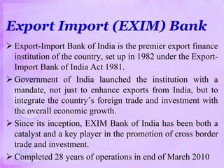 Export Import (EXIM) Bank
 Export-Import Bank of India is the premier export finance
institution of the country, set up in 1982 under the Export-
Import Bank of India Act 1981.
 Government of India launched the institution with a
mandate, not just to enhance exports from India, but to
integrate the country’s foreign trade and investment with
the overall economic growth.
 Since its inception, EXIM Bank of India has been both a
catalyst and a key player in the promotion of cross border
trade and investment.
 Completed 28 years of operations in end of March 2010
 