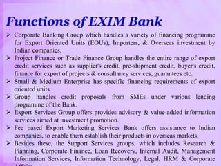 Functions of EXIM Bank
 Corporate Banking Group which handles a variety of financing programme
for Export Oriented Units (EOUs), Importers, & Overseas investment by
Indian companies.
 Project Finance or Trade Finance Group handles the entire range of export
credit services such as supplier's credit, pre-shipment credit, buyer's credit,
finance for export of projects & consultancy services, guarantees etc.
 Small & Medium Enterprise has specific financing requirements of export
oriented units.
 Group handles credit proposals from SMEs under various lending
programme of the Bank.
 Export Services Group offers provides advisory & value-added information
services aimed at investment promotion.
 Fee based Export Marketing Services Bank offers assistance to Indian
companies, to enable them establish their products in overseas markets.
 Besides these, the Support Services groups, which includes Research &
Planning, Corporate Finance, Loan Recovery, Internal Audit, Management
Information Services, Information Technology, Legal, HRM & Corporate
 