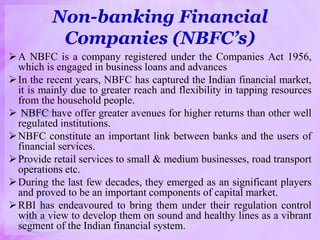 Non-banking Financial
Companies (NBFC’s)
A NBFC is a company registered under the Companies Act 1956,
which is engaged in business loans and advances
In the recent years, NBFC has captured the Indian financial market,
it is mainly due to greater reach and flexibility in tapping resources
from the household people.
 NBFC have offer greater avenues for higher returns than other well
regulated institutions.
NBFC constitute an important link between banks and the users of
financial services.
Provide retail services to small & medium businesses, road transport
operations etc.
During the last few decades, they emerged as an significant players
and proved to be an important components of capital market.
RBI has endeavoured to bring them under their regulation control
with a view to develop them on sound and healthy lines as a vibrant
segment of the Indian financial system.
 