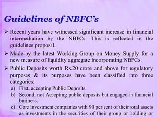 Guidelines of NBFC’s
 Recent years have witnessed significant increase in financial
intermediation by the NBFCs. This is reflected in the
guidelines proposal.
 Made by the latest Working Group on Money Supply for a
new measure of liquidity aggregate incorporating NBFCs.
 Public Deposits worth Rs.20 crore and above for regulatory
purposes & its purposes have been classified into three
categories:
a) First, accepting Public Deposits.
b) Second, not Accepting public deposits but engaged in financial
business.
c) Core investment companies with 90 per cent of their total assets
as investments in the securities of their group or holding or
 