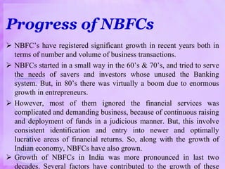 Progress of NBFCs
 NBFC’s have registered significant growth in recent years both in
terms of number and volume of business transactions.
 NBFCs started in a small way in the 60’s & 70’s, and tried to serve
the needs of savers and investors whose unused the Banking
system. But, in 80’s there was virtually a boom due to enormous
growth in entrepreneurs.
 However, most of them ignored the financial services was
complicated and demanding business, because of continuous raising
and deployment of funds in a judicious manner. But, this involve
consistent identification and entry into newer and optimally
lucrative areas of financial returns. So, along with the growth of
Indian economy, NBFCs have also grown.
 Growth of NBFCs in India was more pronounced in last two
decades. Several factors have contributed to the growth of these
 