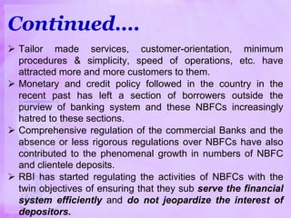  Tailor made services, customer-orientation, minimum
procedures & simplicity, speed of operations, etc. have
attracted more and more customers to them.
 Monetary and credit policy followed in the country in the
recent past has left a section of borrowers outside the
purview of banking system and these NBFCs increasingly
hatred to these sections.
 Comprehensive regulation of the commercial Banks and the
absence or less rigorous regulations over NBFCs have also
contributed to the phenomenal growth in numbers of NBFC
and clientele deposits.
 RBI has started regulating the activities of NBFCs with the
twin objectives of ensuring that they sub serve the financial
system efficiently and do not jeopardize the interest of
depositors.
Continued….
 