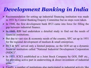 Development Banking in India
 Recommendation for setting up industrial financing institution was made
in 1931 by Central Banking Enquiry Committee but no steps were taken.
 In 1948, the first development bank IFCI came into force for filling the
gap between industrial finance.
 In 1949, RBI had undertaken a detailed study to find out the needs of
financial institutions.
 But due to vast size & economic needs of the country, SFC set up in 1951
for the regional development of medium & small enterprises.
 IFCI & SFC served only a limited purpose, so the GOI set up a dynamic
financial institution called “National Industrial Development Corporation
(NIDC)”.
 In 1955, ICICI established as a Joint Stock Company by GOI, IMF etc.,
for providing active part in underwriting & direct investment of industrial
units.
 