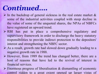  In the backdrop of general sickness in the real estate market &
some of the industrial activities coupled with steep decline in
the value of some of the unquoted shares, the NPAs of NBFCs
have registered an upward trend.
 RBI has put in place a comprehensive regulatory and
supervisory framework in order to discharge the heavy statutory
responsibilities to provide indirect protection to the depositors'
interest and strengthening the NBFC sector.
 As a result, growth rate had slowed down gradually leading to a
negative growth rate in 1988.
 However, from 1989 the trend has changed better, there are a
host of reasons that have led to the revival of interest in
financial services.
 Enormous progress of liberalisation & dismantling of economic
control ridden to a great extent opened up larger vistas of
Continued….
 