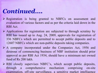 Continued….
 Registration is being granted to NBFCs on assessment and
evaluation of various factors and as per the criteria laid down in the
RBI Act.
 Applications for registration are subjected to through scrutiny by
RBI has issued up to Aug. 24, 2009, approvals for registration of
336 NBFCs which are permitted to accept public deposits and to
12607 NBFCs which are non-public deposits taking companies.
 A company incorporated under the Companies Act, 1956 and
desirous of commencing business of NBF institution should prior
approval as per RBI Act 1934, should have a minimum net owned
fund of Rs 200 lakh.
 RBI closely supervises NBFC’s, which accept public deposits,
through a comprehensive mechanism comprising on-site
examination, off-site surveillance, a sensitive market intelligence
 