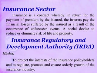 Insurance Sector
Insurance is a contract whereby, in return for the
payment of premium by the insured, the insurers pay the
financial losses suffered by the insured as a result of the
occurrence of unforeseen events. A social device to
reduce or eliminate risk of life and property.
Insurance Regulatory and
Development Authority (IRDA)
Mission:
To protect the interests of the insurance policyholders
and to regulate, promote and ensure orderly growth of the
insurance industry.
 
