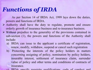 Functions of IRDA
As per Section 14 of IRDA Act, 1999 lays down the duties,
powers and functions of IRDA.
 Authority shall have the duty to regulate, promote and ensure
orderly growth of insurance business and re-insurance business.
 Without prejudice to the generality of the provisions contained in
sub-section (1), the powers and functions of the Authority shall
include:
a) IRDA can issue to the applicant a certificate of registration,
renew, modify, withdraw, suspend or cancel such registration
b) Protecting the interests of the policy holders in matters
concerning assigning of policy, nomination by policy holders,
insurable interest, settlement of insurance claim, surrender
value of policy and other terms and conditions of contracts of
insurance.
 