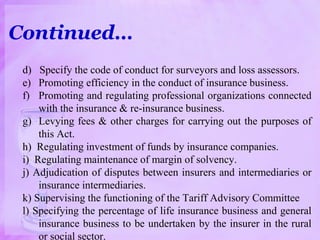 Continued…
d) Specify the code of conduct for surveyors and loss assessors.
e) Promoting efficiency in the conduct of insurance business.
f) Promoting and regulating professional organizations connected
with the insurance & re-insurance business.
g) Levying fees & other charges for carrying out the purposes of
this Act.
h) Regulating investment of funds by insurance companies.
i) Regulating maintenance of margin of solvency.
j) Adjudication of disputes between insurers and intermediaries or
insurance intermediaries.
k) Supervising the functioning of the Tariff Advisory Committee
l) Specifying the percentage of life insurance business and general
insurance business to be undertaken by the insurer in the rural
or social sector.
 