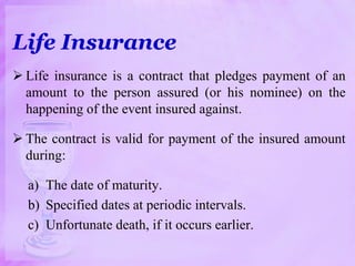 Life Insurance
 Life insurance is a contract that pledges payment of an
amount to the person assured (or his nominee) on the
happening of the event insured against.
 The contract is valid for payment of the insured amount
during:
a) The date of maturity.
b) Specified dates at periodic intervals.
c) Unfortunate death, if it occurs earlier.
 