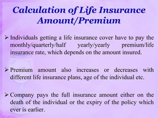 Calculation of Life Insurance
Amount/Premium
 Individuals getting a life insurance cover have to pay the
monthly/quarterly/half yearly/yearly premium/life
insurance rate, which depends on the amount insured.
 Premium amount also increases or decreases with
different life insurance plans, age of the individual etc.
 Company pays the full insurance amount either on the
death of the individual or the expiry of the policy which
ever is earlier.
 
