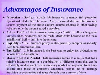 Advantages of Insurance
 Protection - Savings through life insurance guarantee full protection
against risk of death of the saver. Also, in case of demise, life insurance
assures payment of the entire amount assured whereas in other savings
schemes, only the amount saved is payable.
 Aid to Thrift - Life insurance encourages 'thrift'. It allows long-term
savings since payments can be made effortlessly because of the 'easy
installment' facility built into the scheme.
 Liquidity - A life insurance policy is also generally accepted as security,
even for a commercial loan.
 Tax Relief - Life Insurance is the best way to enjoy tax deductions on
income tax and wealth tax.
 Money when it is Needed - Life insurance comes as a policy that has a
suitable insurance plan or a combination of different plans that can be
effectively used to meet certain monetary needs that may arise from time-
to-time like those of children's education, start-in-life or marriage
provision or even periodical needs for cash over a stretch of time.
 