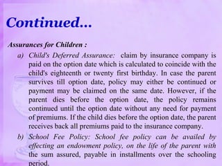 Assurances for Children :
a) Child's Deferred Assurance: claim by insurance company is
paid on the option date which is calculated to coincide with the
child's eighteenth or twenty first birthday. In case the parent
survives till option date, policy may either be continued or
payment may be claimed on the same date. However, if the
parent dies before the option date, the policy remains
continued until the option date without any need for payment
of premiums. If the child dies before the option date, the parent
receives back all premiums paid to the insurance company.
b) School Fee Policy: School fee policy can be availed by
effecting an endowment policy, on the life of the parent with
the sum assured, payable in installments over the schooling
period.
Continued…
 