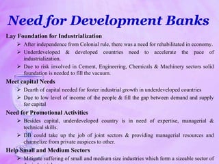 Need for Development Banks
Lay Foundation for Industrialization
 After independence from Colonial rule, there was a need for rehabilitated in economy.
 Underdeveloped & developed countries need to accelerate the pace of
industrialization.
 Due to risk involved in Cement, Engineering, Chemicals & Machinery sectors solid
foundation is needed to fill the vacuum.
Meet capital Needs
 Dearth of capital needed for foster industrial growth in underdeveloped countries
 Due to low level of income of the people & fill the gap between demand and supply
for capital
Need for Promotional Activities
 Besides capital, underdeveloped country is in need of expertise, managerial &
technical skills.
 DB could take up the job of joint sectors & providing managerial resources and
channelize from private auspices to other.
Help Small and Medium Sectors
 Mitigate suffering of small and medium size industries which form a sizeable sector of
 