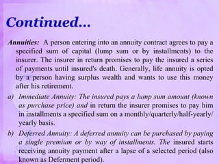 Annuities: A person entering into an annuity contract agrees to pay a
specified sum of capital (lump sum or by installments) to the
insurer. The insurer in return promises to pay the insured a series
of payments until insured's death. Generally, life annuity is opted
by a person having surplus wealth and wants to use this money
after his retirement.
a) Immediate Annuity: The insured pays a lump sum amount (known
as purchase price) and in return the insurer promises to pay him
in installments a specified sum on a monthly/quarterly/half-yearly/
yearly basis.
b) Deferred Annuity: A deferred annuity can be purchased by paying
a single premium or by way of installments. The insured starts
receiving annuity payment after a lapse of a selected period (also
known as Deferment period).
Continued…
 