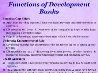 Functions of Development
Banks
Financial Gap Fillers
a) Apart from providing medium & long term loans, they help industrial enterprises in
other ways
b) DB subscribe the Bonds & Debentures of the companies & helps to raise loans
from foreign & domestic sources.
c) Helps in undertaking to acquire machinery from within & outside the country.
Undertake Entrepreneurial Role
a) Developing countries lack entrepreneurs who can take up the job of setting up new
projects.
b) DB undertake the task of discovering investment projects, provide technical &
managerial assistance, economic & technical research and conducting surveys.
Credit Guarantee
a) Small scale sector is not getting proper financial facility due to risk & insufficient
securities.
b) To overcome this difficulty, many countries including India & Japan have devised
 
