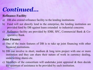 Continued…
Refinance Facility
a) DB also extend refinance facility to the lending institutions
b) Fund will not directly lend to the enterprise, the lending institution are
provided fund by DB against loans extended to industrial concerns.
c) Refinance facility are provided by IDBI, SFC, Commercial Bank & Co-
operative Bank.
Joint Finance
a) One of the main features of DB is to take up joint financing with other
financial institutions.
b) DB can involve in short, medium & long term project with one or more
institution and they can share their nature of work in currency dealing,
underwriting shares etc.
c) Members of the consortium will undertake joint appraisal & then decide
the quantum of assistance to be provided by each institution.
 