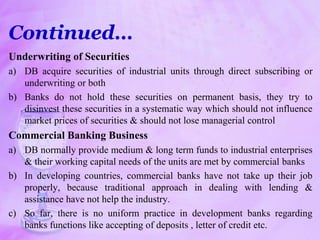 Underwriting of Securities
a) DB acquire securities of industrial units through direct subscribing or
underwriting or both
b) Banks do not hold these securities on permanent basis, they try to
disinvest these securities in a systematic way which should not influence
market prices of securities & should not lose managerial control
Commercial Banking Business
a) DB normally provide medium & long term funds to industrial enterprises
& their working capital needs of the units are met by commercial banks
b) In developing countries, commercial banks have not take up their job
properly, because traditional approach in dealing with lending &
assistance have not help the industry.
c) So far, there is no uniform practice in development banks regarding
banks functions like accepting of deposits , letter of credit etc.
Continued…
 