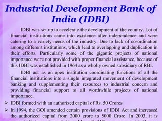 Industrial Development Bank of
India (IDBI)
IDBI was set up to accelerate the development of the country. Lot of
financial institutions came into existence after independence and were
catering to a variety needs of the industry. Due to lack of co-ordination
among different institutions, which lead to overlapping and duplication in
their efforts. Particularly some of the gigantic projects of national
importance were not provided with proper financial assistance, because of
this IDBI was established in 1964 as a wholly owned subsidiary of RBI.
IDBI act as an apex institution coordinating functions of all the
financial institutions into a single integrated movement of development
banking and supplementing their resources to industrial concern and
providing financial support to all worthwhile projects of national
importance.
 IDBI formed with an authorized capital of Rs. 50 Crores
 In 1994, the GOI amended certain provisions of IDBI Act and increased
the authorized capital from 2000 crore to 5000 Crore. In 2003, it is
 