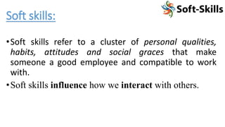 •Soft skills refer to a cluster of personal qualities,
habits, attitudes and social graces that make
someone a good employee and compatible to work
with.
•Soft skills influence how we interact with others.
Soft skills:
 