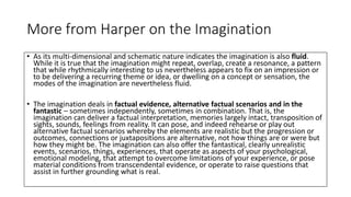 More from Harper on the Imagination
• As its multi-dimensional and schematic nature indicates the imagination is also fluid.
While it is true that the imagination might repeat, overlap, create a resonance, a pattern
that while rhythmically interesting to us nevertheless appears to fix on an impression or
to be delivering a recurring theme or idea, or dwelling on a concept or sensation, the
modes of the imagination are nevertheless fluid.
• The imagination deals in factual evidence, alternative factual scenarios and in the
fantastic – sometimes independently, sometimes in combination. That is, the
imagination can deliver a factual interpretation, memories largely intact, transposition of
sights, sounds, feelings from reality. It can pose, and indeed rehearse or play out
alternative factual scenarios whereby the elements are realistic but the progression or
outcomes, connections or juxtapositions are alternative, not how things are or were but
how they might be. The imagination can also offer the fantastical, clearly unrealistic
events, scenarios, things, experiences, that operate as aspects of your psychological,
emotional modeling, that attempt to overcome limitations of your experience, or pose
material conditions from transcendental evidence, or operate to raise questions that
assist in further grounding what is real.
 