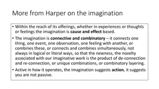 More from Harper on the imagination
• Within the reach of its offerings, whether in experiences or thoughts
or feelings the imagination is cause and effect based.
• The imagination is connective and combinatory – it connects one
thing, one event, one observation, one feeling with another, or
combines these, or connects and combines simultaneously, not
always in logical or literal ways, so that the newness, the novelty
associated with our imaginative work is the product of de-connection
and re-connection, or unique combinations, or combinatory layering.
• Active in how it operates, the imagination suggests action, it suggests
you are not passive.
 
