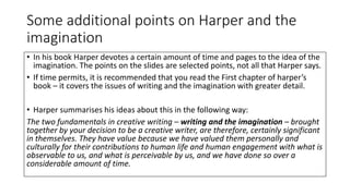 Some additional points on Harper and the
imagination
• In his book Harper devotes a certain amount of time and pages to the idea of the
imagination. The points on the slides are selected points, not all that Harper says.
• If time permits, it is recommended that you read the First chapter of harper’s
book – it covers the issues of writing and the imagination with greater detail.
• Harper summarises his ideas about this in the following way:
The two fundamentals in creative writing – writing and the imagination – brought
together by your decision to be a creative writer, are therefore, certainly significant
in themselves. They have value because we have valued them personally and
culturally for their contributions to human life and human engagement with what is
observable to us, and what is perceivable by us, and we have done so over a
considerable amount of time.
 