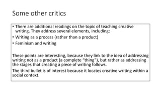 Some other critics
• There are additional readings on the topic of teaching creative
writing. They address several elements, including:
• Writing as a process (rather than a product)
• Feminism and writing
These points are interesting, because they link to the idea of addressing
writing not as a product (a complete “thing”), but rather as addressing
the stages that creating a piece of writing follows.
The third bullet is of interest because it locates creative writing within a
social context.
 