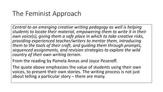 The Feminist Approach
Central to an emerging creative writing pedagogy as well is helping
students to locate their material, empowering them to write it in their
own voice(s), giving them a safe place in which to take creative risks,
providing experienced teacher/writers to mentor them, introducing
them to the tools of their craft, and guiding them through prompts,
sequenced assignments, and revision strategies to explore the wild
country of their own writing terrain.
From the reading by Pamela Annas and Joyce Peseroff.
The quote above emphasizes the value of students using their own
voices, to present their own stories. The writing process is not just
about telling a particular story – there are many.
 