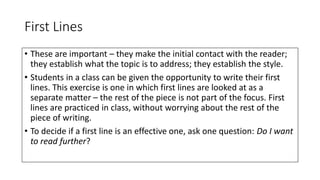 First Lines
• These are important – they make the initial contact with the reader;
they establish what the topic is to address; they establish the style.
• Students in a class can be given the opportunity to write their first
lines. This exercise is one in which first lines are looked at as a
separate matter – the rest of the piece is not part of the focus. First
lines are practiced in class, without worrying about the rest of the
piece of writing.
• To decide if a first line is an effective one, ask one question: Do I want
to read further?
 