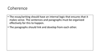Coherence
• The essay/writing should have an internal logic that ensures that it
makes sense. The sentences and paragraphs must be organized
effectively for this to happen.
• The paragraphs should link and develop from each other.
 