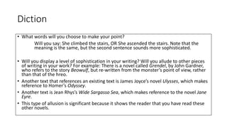 Diction
• What words will you choose to make your point?
Will you say: She climbed the stairs, OR She ascended the stairs. Note that the
meaning is the same, but the second sentence sounds more sophisticated.
• Will you display a level of sophistication in your writing? Will you allude to other pieces
of writing in your work? For example: There is a novel called Grendel, by John Gardner,
who refers to the story Beowulf, but re-written from the monster’s point of view, rather
than that of the hreo.
• Another text that references an existing text is James Joyce’s novel Ulysses, which makes
reference to Homer’s Odyssey.
• Another text is Jean Rhys’s Wide Sargasso Sea, which makes reference to the novel Jane
Eyre.
• This type of allusion is significant because it shows the reader that you have read these
other novels.
 