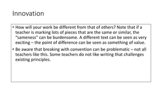Innovation
• How will your work be different from that of others? Note that if a
teacher is marking lots of pieces that are the same or similar, the
“sameness” can be burdensome. A different text can be seen as very
exciting – the point of difference can be seen as something of value.
• Be aware that breaking with convention can be problematic – not all
teachers like this. Some teachers do not like writing that challenges
existing principles.
 