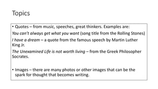 Topics
• Quotes – from music, speeches, great thinkers. Examples are:
You can’t always get what you want (song title from the Rolling Stones)
I have a dream – a quote from the famous speech by Martin Luther
King Jr.
The Unexamined Life is not worth living – from the Greek Philosopher
Socrates.
• Images – there are many photos or other images that can be the
spark for thought that becomes writing.
 