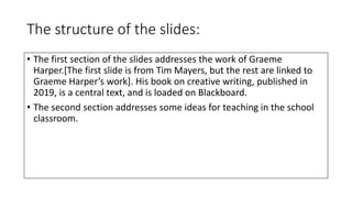 The structure of the slides:
• The first section of the slides addresses the work of Graeme
Harper.[The first slide is from Tim Mayers, but the rest are linked to
Graeme Harper’s work]. His book on creative writing, published in
2019, is a central text, and is loaded on Blackboard.
• The second section addresses some ideas for teaching in the school
classroom.
 