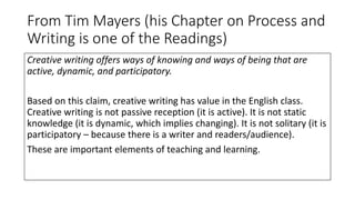 From Tim Mayers (his Chapter on Process and
Writing is one of the Readings)
Creative writing offers ways of knowing and ways of being that are
active, dynamic, and participatory.
Based on this claim, creative writing has value in the English class.
Creative writing is not passive reception (it is active). It is not static
knowledge (it is dynamic, which implies changing). It is not solitary (it is
participatory – because there is a writer and readers/audience).
These are important elements of teaching and learning.
 