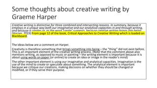 Some thoughts about creative writing by
Graeme Harper
Creative writing is distinctive for three combined and intersecting reasons. In summary, because it
employs in a unique way both our imaginative and our analytical capacities in and through writing,
and because it creates or, as the word ‘create’ suggests, because creative writing brings into being.
(Harper, 2019) From page 12 of the book, Critical Approaches to Creative Writing which is loaded on
Blackboard.
The ideas below are a comment on Harper.
Creativity is therefore something that brings something into being – the “thing” did not exist before.
This is an important element of the creative writing process. (Note that the comment above also
mentions writing, as opposed to music or painting – the writing element is important because it is
about using words on paper (or online) to create an idea or image in the reader’s mind)
The other important element is using our imaginative and analytical capacities. Imagination is the
use of the mind to create or speculate about something. The analytical element is important
because we critique our creations, making decisions on whether they should be changed or
modified, or if they serve their purpose.
 