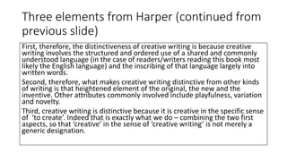 Three elements from Harper (continued from
previous slide)
First, therefore, the distinctiveness of creative writing is because creative
writing involves the structured and ordered use of a shared and commonly
understood language (in the case of readers/writers reading this book most
likely the English language) and the inscribing of that language largely into
written words.
Second, therefore, what makes creative writing distinctive from other kinds
of writing is that heightened element of the original, the new and the
inventive. Other attributes commonly involved include playfulness, variation
and novelty.
Third, creative writing is distinctive because it is creative in the specific sense
of ‘to create’. Indeed that is exactly what we do – combining the two first
aspects, so that ‘creative’ in the sense of ‘creative writing’ is not merely a
generic designation.
 