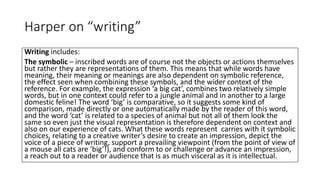 Harper on “writing”
Writing includes:
The symbolic – inscribed words are of course not the objects or actions themselves
but rather they are representations of them. This means that while words have
meaning, their meaning or meanings are also dependent on symbolic reference,
the effect seen when combining these symbols, and the wider context of the
reference. For example, the expression ‘a big cat’, combines two relatively simple
words, but in one context could refer to a jungle animal and in another to a large
domestic feline! The word ‘big’ is comparative, so it suggests some kind of
comparison, made directly or one automatically made by the reader of this word,
and the word ‘cat’ is related to a species of animal but not all of them look the
same so even just the visual representation is therefore dependent on context and
also on our experience of cats. What these words represent carries with it symbolic
choices, relating to a creative writer’s desire to create an impression, depict the
voice of a piece of writing, support a prevailing viewpoint (from the point of view of
a mouse all cats are ‘big’!), and conform to or challenge or advance an impression,
a reach out to a reader or audience that is as much visceral as it is intellectual.
 